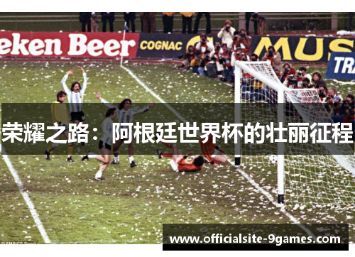 荣耀之路:阿根廷世界杯的壮丽征程 荣耀之路:阿根廷世界杯的壮丽征程