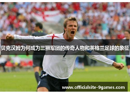 贝克汉姆为何成为三狮军团的传奇人物和英格兰足球的象征 贝克汉姆为何成为三狮军团的传奇人物和英格兰足球的象征