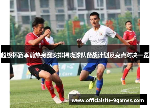 超级杯赛季前热身赛安排揭晓球队备战计划及亮点对决一览 超级杯赛季前热身赛安排揭晓球队备战计划及亮点对决一览