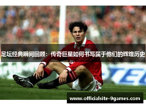 足坛经典瞬间回顾：传奇巨星如何书写属于他们的辉煌历史