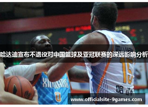 哈达迪宣布不退役对中国篮球及亚冠联赛的深远影响分析
