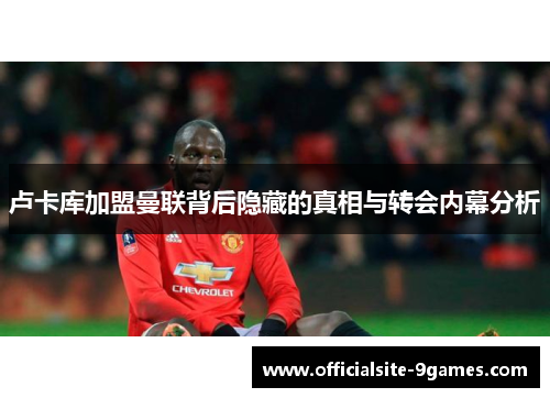 卢卡库加盟曼联背后隐藏的真相与转会内幕分析 卢卡库加盟曼联背后隐藏的真相与转会内幕分析