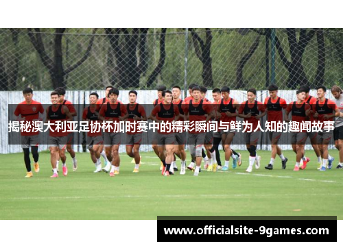 揭秘澳大利亚足协杯加时赛中的精彩瞬间与鲜为人知的趣闻故事