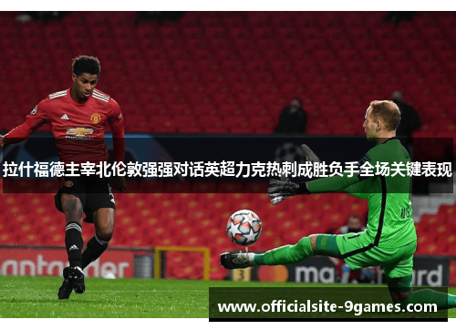 拉什福德主宰北伦敦强强对话英超力克热刺成胜负手全场关键表现 拉什福德主宰北伦敦强强对话英超力克热刺成胜负手全场关键表现