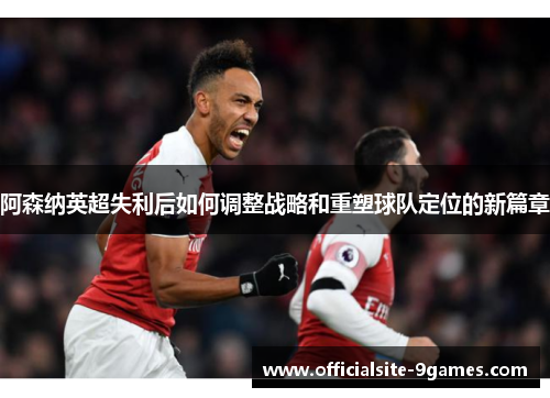 阿森纳英超失利后如何调整战略和重塑球队定位的新篇章 阿森纳英超失利后如何调整战略和重塑球队定位的新篇章