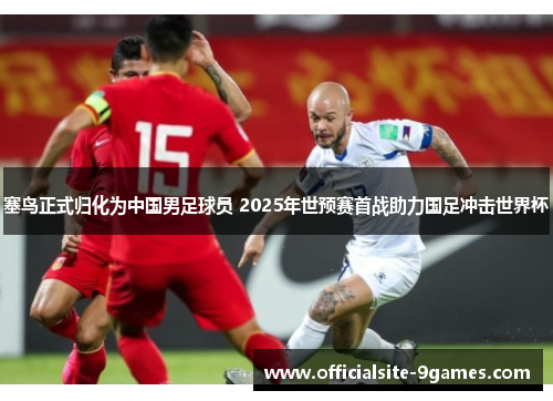 塞鸟正式归化为中国男足球员 2025年世预赛首战助力国足冲击世界杯 塞鸟正式归化为中国男足球员 2025年世预赛首战助力国足冲击世界杯