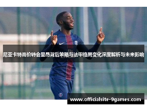 尼亚卡特高价转会里昂背后策略与法甲格局变化深度解析与未来影响