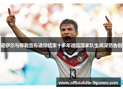 诺伊尔与穆勒宣布退役结束十多年德国国家队生涯深情告别