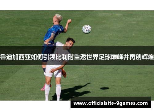 鲁迪加西亚如何引领比利时重返世界足球巅峰并再创辉煌 鲁迪加西亚如何引领比利时重返世界足球巅峰并再创辉煌