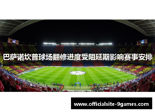 巴萨诺坎普球场翻修进度受阻延期影响赛事安排 巴萨诺坎普球场翻修进度受阻延期影响赛事安排