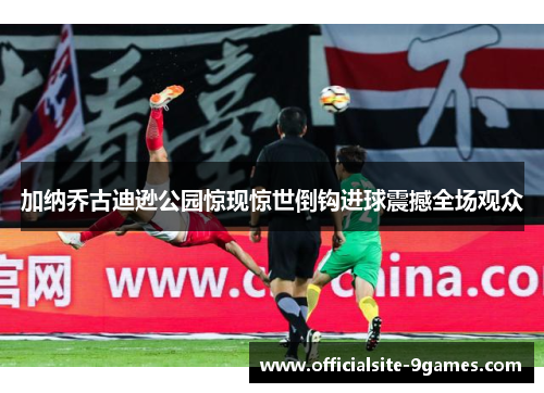 加纳乔古迪逊公园惊现惊世倒钩进球震撼全场观众 加纳乔古迪逊公园惊现惊世倒钩进球震撼全场观众